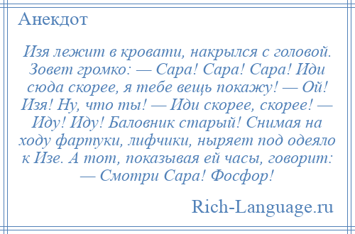 
    Изя лежит в кровати, накрылся с головой. Зовет громко: — Сара! Сара! Сара! Иди сюда скорее, я тебе вещь покажу! — Ой! Изя! Ну, что ты! — Иди скорее, скорее! — Иду! Иду! Баловник старый! Cнимая на ходу фартуки, лифчики, ныряет под одеяло к Изе. A тот, показывая ей часы, говорит: — Смотри Сара! Фосфор!