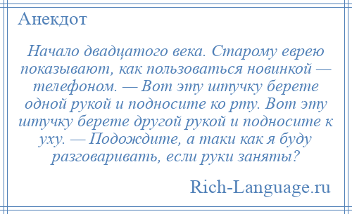 
    Начало двадцатого века. Старому еврею показывают, как пользоваться новинкой — телефоном. — Вот эту штучку берете одной рукой и подносите ко рту. Вот эту штучку берете другой рукой и подносите к уху. — Подождите, а таки как я буду разговаривать, если руки заняты?