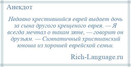 
    Недавно крестившийся еврей выдает дочь за сына другого крещеного еврея. — Я всегда мечтал о таком зяте, — говорит он друзьям. — Симпатичный христианский юноша из хорошей еврейской семьи.