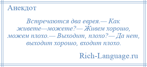 
    Встречаются два еврея.— Как живете—можете?— Живем хорошо, можем плохо.— Выходит, плохо?— Да нет, выходит хорошо, входит плохо.