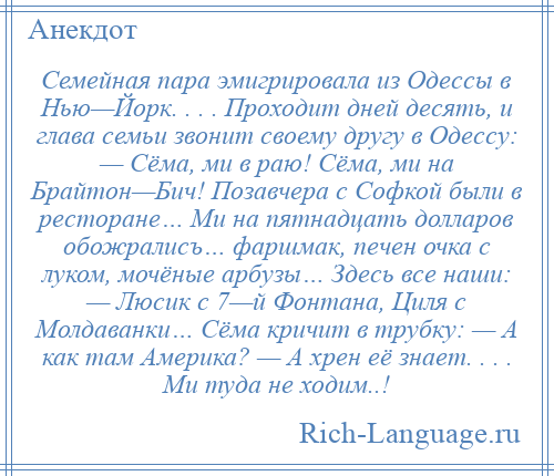 
    Семейная пара эмигрировала из Одессы в Нью—Йорк. . . . Проходит дней десять, и глава семьи звонит своему другу в Одессу: — Сёма, ми в раю! Сёма, ми на Брайтон—Бич! Позавчера с Софкой были в ресторане… Ми на пятнадцать долларов обожралисъ… фаршмак, печен очка с луком, мочёные арбузы… Здесь все наши: — Люсик с 7—й Фонтана, Циля с Молдаванки… Сёма кричит в трубку: — А как там Америка? — А хрен её знает. . . . Ми туда не ходим..!