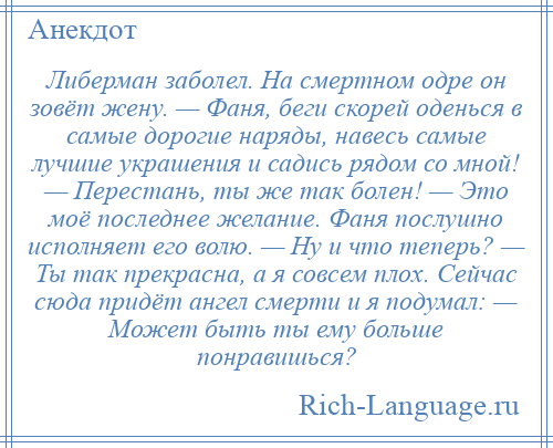 
    Либерман заболел. На смертном одре он зовёт жену. — Фаня, беги скорей оденься в самые дорогие наряды, навесь самые лучшие украшения и садись рядом со мной! — Перестань, ты же так болен! — Это моё последнее желание. Фаня послушно исполняет его волю. — Ну и что теперь? — Ты так прекрасна, а я совсем плох. Сейчас сюда придёт ангел смерти и я подумал: — Может быть ты ему больше понравишься?