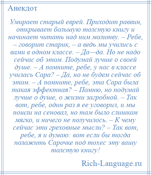 
    Умирает старый еврей. Приходит раввин, открывает большую толстую книгу и начинает читать над ним молитву. – Ребе, – говорит старик, – а ведь мы учились с вами в одном классе. – Да—да. Но не надо сейчас об этом. Подумай лучше о своей душе. – А помните, ребе, у нас в классе училась Сара? – Да, но не будем сейчас об этом. – А помните, ребе, эта Сара была такая эффектная? – Помню, но подумай лучше о душе, о жизни загробной. – Так вот, ребе, один раз я ее уговорил, и мы пошли на сеновал, но там было слишком мягко, и ничего не получилось. – К чему сейчас эти греховные мысли? – Так вот, ребе, я и думаю: вот если бы тогда положить Сарочке под тохес эту вашу толстую книгу!