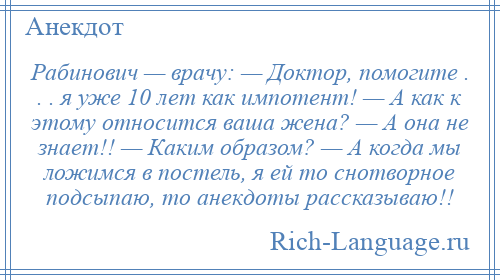 
    Рабинович — врачу: — Доктор, помогите . . . я уже 10 лет как импотент! — А как к этому относится ваша жена? — А она не знает!! — Каким образом? — А когда мы ложимся в постель, я ей то снотворное подсыпаю, то анекдоты рассказываю!!