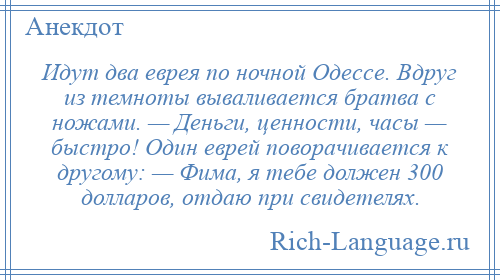 
    Идут два еврея по ночной Одессе. Вдруг из темноты вываливается братва с ножами. — Деньги, ценности, часы — быстро! Один еврей поворачивается к другому: — Фима, я тебе должен 300 долларов, отдаю при свидетелях.