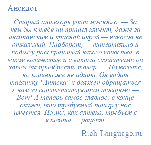 
    Старый аптекарь учит молодого. — За чем бы к тебе ни пришел клиент, даже за шампанским и красной икрой — никогда не отказывай. Наоборот, — внимательно и подолгу расспрашивай какого качества, в каком количестве и с какими свойствами он хотел бы приобрести товар. — Позвольте, но клиент же не идиот. Он видит табличку Аптека и должен обращаться к нам за соответствующим товаром! — Вот! А теперь самое главное: в конце скажи, что требуемый товар у нас имеется. Но мы, как аптека, требуем с клиента — рецепт.