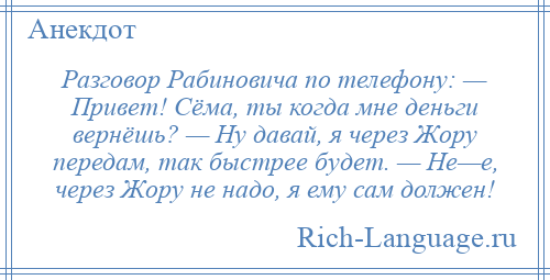
    Разговор Рабиновича по телефону: — Привет! Сёма, ты когда мне деньги вернёшь? — Ну давай, я через Жору передам, так быстрее будет. — Не—е, через Жору не надо, я ему сам должен!