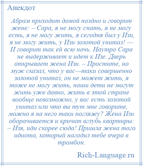 
    Абрам приходит домой поздно и говорит жене: – Сара, я не могу спать, я не могу есть, я не могу жить, я сегодня был у Изи, я не могу жить, у Изи золотой унитаз! — И говорит так ей всю ночь. Наутро Сара не выдерживает и идет к Изе. Дверь открывает жена Изи. – Простите, но муж сказал, что у вас—таки совершенно золотой унитаз, он не может жить, я тоже не могу жить, наши дети не могут жить уже давно, жить в этой стране вообще невозможно, у вас есть золотой унитаз или что вы тут мне говорите, можно я на него таки погляжу? Жена Изи оборачивается и кричит вглубь квартиры: – Изя, иди скорее сюда! Пришла жена того идиота, который нагадил тебе вчера в тромбон.