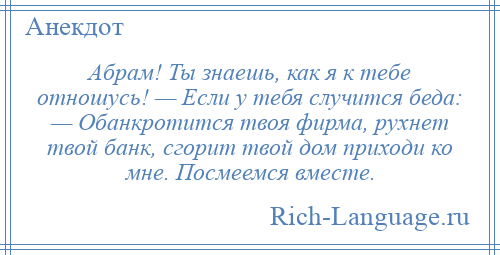 
    Абрам! Ты знаешь, как я к тебе отношусь! — Если у тебя случится беда: — Обанкротится твоя фирма, рухнет твой банк, сгорит твой дом приходи ко мне. Посмеемся вместе.