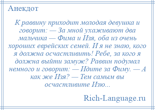 
    К раввину приходит молодая девушка и говорит: — За мной ухаживают два мальчика — Фима и Изя, оба из очень хороших еврейских семей. И я не знаю, кого я должна осчастливить! Ребе, за кого я должна выйти замуж? Раввин подумал немного и говорит: — Идите за Фиму. — А как же Изя? — Тем самым вы осчастливите Изю...