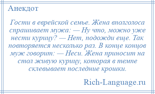 
    Гости в еврейской семье. Жена вполголоса спрашивает мужа: — Ну что, можно уже нести курицу? — Нет, подожди еще. Так повторяется несколько раз. В конце концов муж говорит: — Неси. Жена приносит на стол живую курицу, которая в темпе склевывает последние крошки.