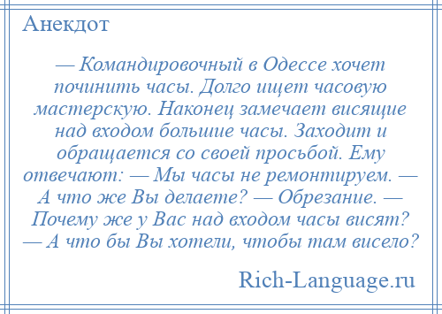 
    — Командировочный в Одессе хочет починить часы. Долго ищет часовую мастерскую. Hаконец замечает висящие над входом большие часы. Заходит и обращается со своей просьбой. Ему отвечают: — Мы часы не ремонтируем. — А что же Вы делаете? — Обрезание. — Почему же у Вас над входом часы висят? — А что бы Вы хотели, чтобы там висело?