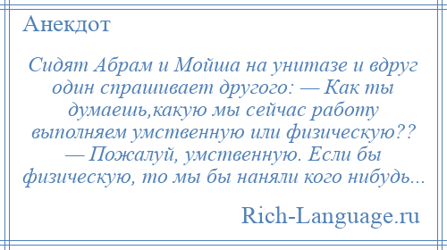 
    Сидят Абрам и Мойша на унитазе и вдруг один спрашивает другого: — Как ты думаешь,какую мы сейчас работу выполняем умственную или физическую?? — Пожалуй, умственную. Если бы физическую, то мы бы наняли кого нибудь...