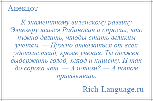 
    К знаменитому виленскому раввину Элиезеру явился Рабинович и спросил, что нужно делать, чтобы стать великим ученым. — Нужно отказаться от всех удовольствий, кроме учения. Ты должен выдержать голод, холод и нищету. И так до сорока лет. — А потом? — А потом привыкнешь.