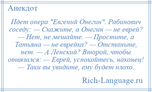 
    Идет опера Евгений Онегин . Рабинович соседу: — Скажите, а Онегин — не еврей? — Нет, не мешайте. — Простите, а Татьяна — не еврейка? — Отстаньте, нет. — А Ленский? Второй, чтобы отвязался: — Еврей, успокойтесь, наконец! — Таки вы увидите, ему будет плохо.