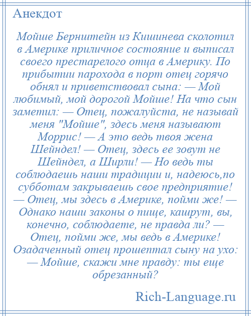 
    Мойше Бернштейн из Кишинева сколотил в Америке приличное состояние и выписал своего престарелого отца в Америку. По прибытии парохода в порт отец горячо обнял и приветствовал сына: — Мой любимый, мой дорогой Мойше! На что сын заметил: — Отец, пожалуйста, не называй меня Мойше , здесь меня называют Моррис! — А это ведь твоя жена Шейндел! — Отец, здесь ее зовут не Шейндел, а Ширли! — Но ведь ты соблюдаешь наши традиции и, надеюсь,по субботам закрываешь свое предприятие! — Отец, мы здесь в Америке, пойми же! — Однако наши законы о пище, кашрут, вы, конечно, соблюдаете, не правда ли? — Отец, пойми же, мы ведь в Америке! Озадаченный отец прошептал сыну на ухо: — Мойше, скажи мне правду: ты еще обрезанный?