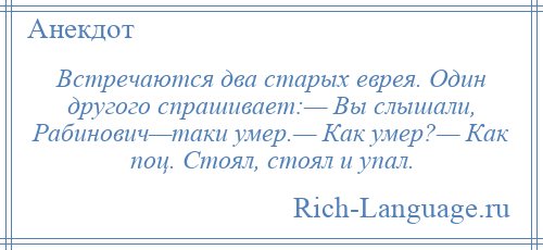 
    Встречаются два старых еврея. Один другого спрашивает:— Вы слышали, Рабинович—таки умер.— Как умер?— Как поц. Стоял, стоял и упал.