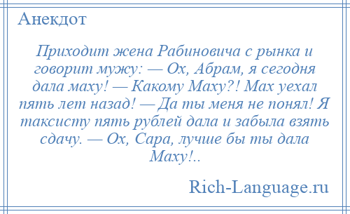 
    Приходит жена Рабиновича с рынка и говорит мужу: — Ох, Абрам, я сегодня дала маху! — Какому Маху?! Мах уехал пять лет назад! — Да ты меня не понял! Я таксисту пять рублей дала и забыла взять сдачу. — Ох, Сара, лучше бы ты дала Маху!..