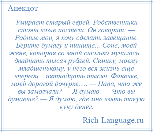 
    Умирает старый еврей. Родственники стоят возле постели. Он говорит: — Родные мои, я хочу сделать завещание. Берите бумагу и пишите... Соне, моей жене, которая со мной столько мучилась... двадцать тысяч рублей. Семику, моему младшенькому, у него вся жизнь еще впереди... пятнадцать тысяч. Фанечке, моей дорогой дочурке..... — Папа, что же вы замолчали? — Я думаю. — Что вы думаете? — Я думаю, где мне взять такую кучу денег.