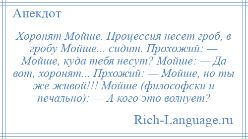 
    Хоронят Мойше. Процессия несет гроб, в гробу Мойше... сидит. Прохожий: — Мойше, куда тебя несут? Мойше: — Да вот, хоронят... Прхожий: — Мойше, но ты же живой!!! Мойше (философски и печально): — А кого это волнует?