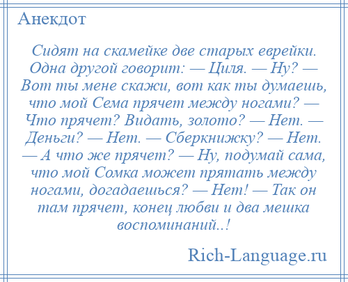 
    Сидят на скамейке две старых еврейки. Одна другой говорит: — Циля. — Ну? — Вот ты мене скажи, вот как ты думаешь, что мой Сема прячет между ногами? — Что прячет? Видать, золото? — Нет. — Деньги? — Нет. — Сберкнижку? — Нет. — А что же прячет? — Ну, подумай сама, что мой Сомка может прятать между ногами, догадаешься? — Нет! — Так он там прячет, конец любви и два мешка воспоминаний..!