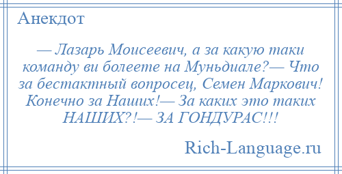 
    — Лазарь Моисеевич, а за какую таки команду ви болеете на Муньдиале?— Что за бестактный вопросец, Семен Маркович! Конечно за Наших!— За каких это таких НАШИХ?!— ЗА ГОНДУРАС!!!