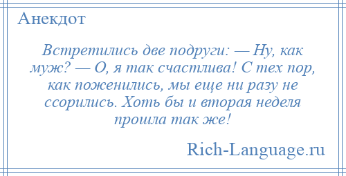 
    Встретились две подруги: — Ну, как муж? — О, я так счастлива! С тех пор, как поженились, мы еще ни разу не ссорились. Хоть бы и вторая неделя прошла так же!