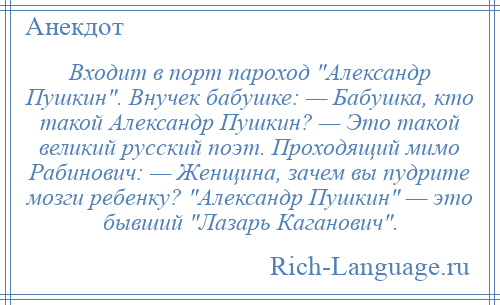 
    Входит в порт пароход Александр Пушкин . Внучек бабушке: — Бабушка, кто такой Александр Пушкин? — Это такой великий русский поэт. Проходящий мимо Рабинович: — Женщина, зачем вы пудрите мозги ребенку? Александр Пушкин — это бывший Лазарь Каганович .