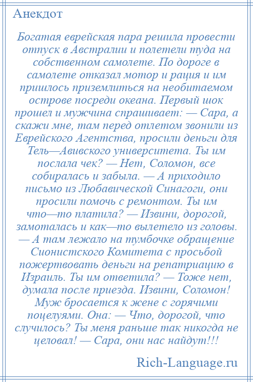 
    Богатая еврейская пара решила провести отпуск в Австралии и полетели туда на собственном самолете. По дороге в самолете отказал мотор и рация и им пришлось приземлиться на необитаемом острове посреди океана. Первый шок прошел и мужчина спрашивает: — Сара, а скажи мне, там перед отлетом звонили из Еврейского Агентства, просили деньги для Тель—Авивского университета. Ты им послала чек? — Нет, Соломон, все собиралась и забыла. — А приходило письмо из Любавической Синагоги, они просили помочь с ремонтом. Ты им что—то платила? — Извини, дорогой, замоталась и как—то вылетело из головы. — А там лежало на тумбочке обращение Сионистского Комитета с просьбой пожертвовать деньги на репатриацию в Израиль. Ты им ответила? — Тоже нет, думала после приезда. Извини, Соломон! Муж бросается к жене с горячими поцелуями. Она: — Что, дорогой, что случилось? Ты меня раньше так никогда не целовал! — Сара, они нас найдут!!!