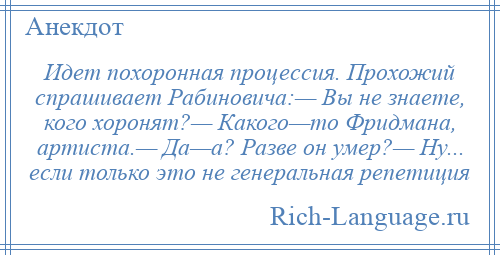 
    Идет похоронная процессия. Прохожий спрашивает Рабиновича:— Вы не знаете, кого хоронят?— Какого—то Фридмана, артиста.— Да—а? Разве он умер?— Ну... если только это не генеральная репетиция