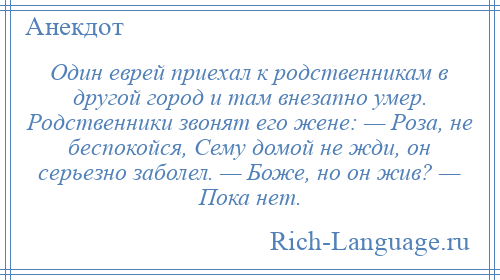 
    Один еврей приехал к родственникам в другой город и там внезапно умер. Родственники звонят его жене: — Роза, не беспокойся, Сему домой не жди, он серьезно заболел. — Боже, но он жив? — Пока нет.