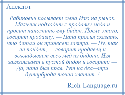 
    Рабинович посылает сына Изю на рынок. Мальчик подходит к продавцу меда и просит наполнить ему бидон. После этого, говорит продавцу: — Папа просил сказать, что деньги он принесет завтра. — Ну, так не пойдет, — говорит продавец и выкладывает весь мед из бидона. Изя заглядывает в пустой бидон и говорит: — Да, папа был прав. Тут на два—три бутерброда точно хватит..!