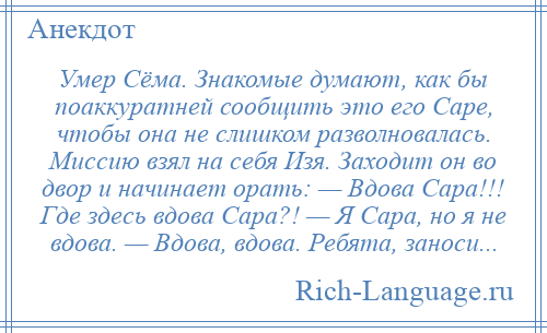 
    Умер Сёма. Знакомые думают, как бы поаккуратней сообщить это его Саре, чтобы она не слишком разволновалась. Миссию взял на себя Изя. Заходит он во двор и начинает орать: — Вдова Сара!!! Где здесь вдова Сара?! — Я Сара, но я не вдова. — Вдова, вдова. Ребята, заноси...