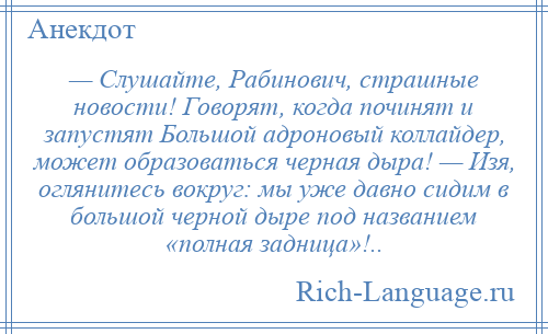 
    — Слушайте, Рабинович, страшные новости! Говорят, когда починят и запустят Большой адроновый коллайдер, может образоваться черная дыра! — Изя, оглянитесь вокруг: мы уже давно сидим в большой черной дыре под названием «полная задница»!..