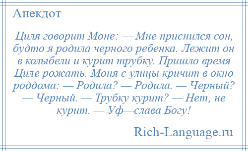 
    Циля говорит Моне: — Мне приснился сон, будто я родила черного ребенка. Лежит он в колыбели и курит трубку. Пришло время Циле рожать. Моня с улицы кричит в окно роддома: — Родила? — Родила. — Черный? — Черный. — Трубку курит? — Нет, не курит. — Уф—слава Богу!