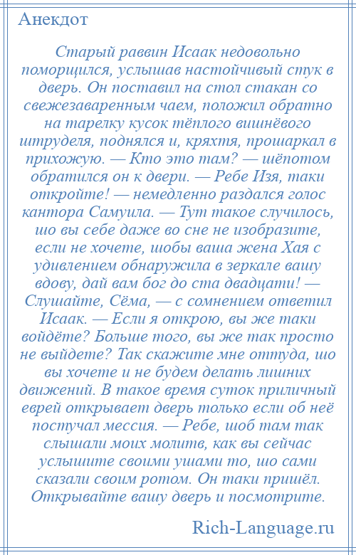 
    Старый раввин Исаак недовольно поморщился, услышав настойчивый стук в дверь. Он поставил на стол стакан со свежезаваренным чаем, положил обратно на тарелку кусок тёплого вишнёвого штруделя, поднялся и, кряхтя, прошаркал в прихожую. — Кто это там? — шёпотом обратился он к двери. — Ребе Изя, таки откройте! — немедленно раздался голос кантора Самуила. — Тут такое случилось, шо вы себе даже во сне не изобразите, если не хочете, шобы ваша жена Хая с удивлением обнаружила в зеркале вашу вдову, дай вам бог до ста двадцати! — Слушайте, Сёма, — с сомнением ответил Исаак. — Если я открою, вы же таки войдёте? Больше того, вы же так просто не выйдете? Так скажите мне оттуда, шо вы хочете и не будем делать лишних движений. В такое время суток приличный еврей открывает дверь только если об неё постучал мессия. — Ребе, шоб там так слышали моих молитв, как вы сейчас услышите своими ушами то, шо сами сказали своим ротом. Он таки пришёл. Открывайте вашу дверь и посмотрите.
