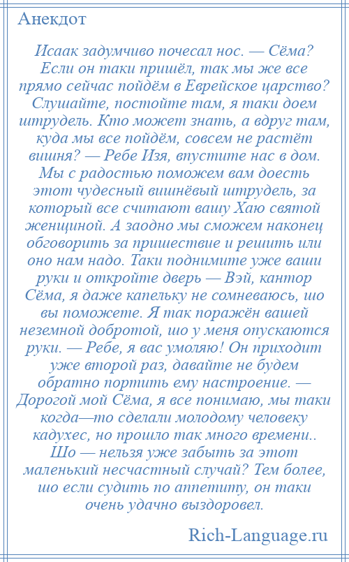 
    Исаак задумчиво почесал нос. — Сёма? Если он таки пришёл, так мы же все прямо сейчас пойдём в Еврейское царство? Слушайте, постойте там, я таки доем штрудель. Кто может знать, а вдруг там, куда мы все пойдём, совсем не растёт вишня? — Ребе Изя, впустите нас в дом. Мы с радостью поможем вам доесть этот чудесный вишнёвый штрудель, за который все считают вашу Хаю святой женщиной. А заодно мы сможем наконец обговорить за пришествие и решить или оно нам надо. Таки поднимите уже ваши руки и откройте дверь — Вэй, кантор Сёма, я даже капельку не сомневаюсь, шо вы поможете. Я так поражён вашей неземной добротой, шо у меня опускаются руки. — Ребе, я вас умоляю! Он приходит уже второй раз, давайте не будем обратно портить ему настроение. — Дорогой мой Сёма, я все понимаю, мы таки когда—то сделали молодому человеку кадухес, но прошло так много времени.. Шо — нельзя уже забыть за этот маленький несчастный случай? Тем более, шо если судить по аппетиту, он таки очень удачно выздоровел.