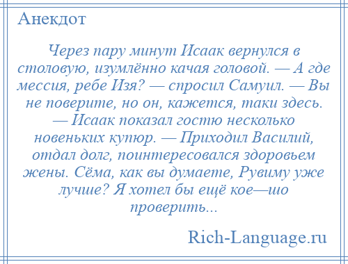 
    Через пару минут Исаак вернулся в столовую, изумлённо качая головой. — А где мессия, ребе Изя? — спросил Самуил. — Вы не поверите, но он, кажется, таки здесь. — Исаак показал гостю несколько новеньких купюр. — Приходил Василий, отдал долг, поинтересовался здоровьем жены. Сёма, как вы думаете, Рувиму уже лучше? Я хотел бы ещё кое—шо проверить...