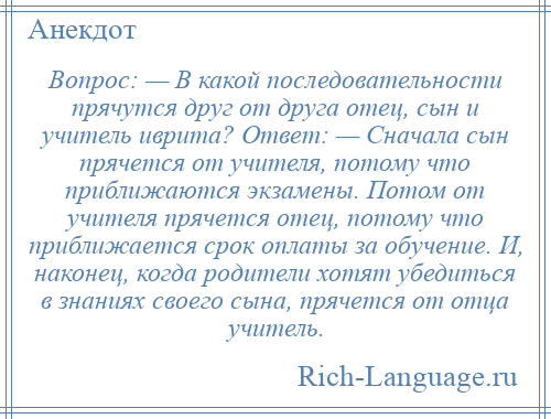 
    Вопрос: — В какой последовательности прячутся друг от друга отец, сын и учитель иврита? Ответ: — Сначала сын прячется от учителя, потому что приближаются экзамены. Потом от учителя прячется отец, потому что приближается срок оплаты за обучение. И, наконец, когда родители хотят убедиться в знаниях своего сына, прячется от отца учитель.