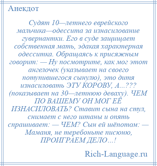 
    Судят 10—летнего еврейского мальчика—одессита за изнасилование гувернантки. Его в суде защищает собственная мать, эдакая характерная одесситка. Обращаясь к присяжным говорит: — Ну посмотрите, как мог этот ангелочек (указывает на своего потупившегося сынулю), это дитя изнасиловать ЭТУ КОРОВУ, А...??? (показывает на 30—летнюю деваху). ЧЕМ ПО ВАШЕМУ ОН МОГ ЕЁ ИЗНАСИЛОВАТЬ? Ставит сына на стул, снимает с него штаны и опять спрашивает: — ЧЕМ? Сын ей шёпотом: — Маманя, не теребоньте писюню, ПРОИГРАЕМ ДЕЛО…!