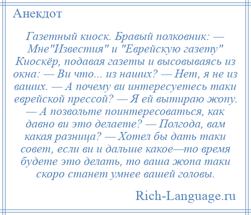
    Газетный киоск. Бравый полковник: — Мне Известия и Еврейскую газету Киоскёр, подавая газеты и высовываясь из окна: — Ви что... из наших? — Нет, я не из ваших. — А почему ви интересуетесь таки еврейской прессой? — Я ей вытираю жопу. — А позвольте поинтересоваться, как давно ви это делаете? — Полгода, вам какая разница? — Хотел бы дать таки совет, если ви и дальше какое—то время будете это делать, то ваша жопа таки скоро станет умнее вашей головы.