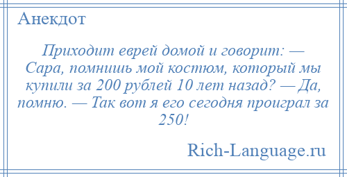 
    Приходит еврей домой и говорит: — Сара, помнишь мой костюм, который мы купили за 200 рублей 10 лет назад? — Да, помню. — Так вот я его сегодня проиграл за 250!