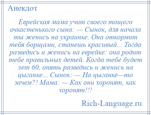 
    Еврейская мама учит своего тощего очкастенького сына: — Сынок, для начала ты женись на украинке. Она откормит тебя борщами, станешь красивый... Тогда разведись и женись на еврейке: она родит тебе правильных детей. Когда тебе будет лет 60, опять разведись и женись на цыганке... Сынок: — На цыганке—то зачем?! Мама: — Как они хоронят, как хоронят!!!