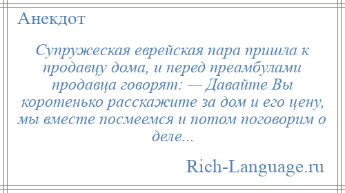 
    Супружеская еврейская пара пришла к продавцу дома, и перед преамбулами продавца говорят: — Давайте Вы коротенько расскажите за дом и его цену, мы вместе посмеемся и потом поговорим о деле...