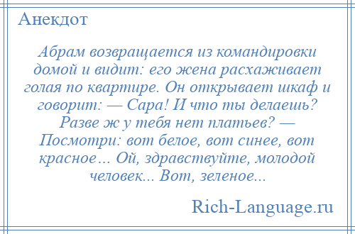 
    Абрам возвращается из командировки домой и видит: его жена расхаживает голая по квартире. Он открывает шкаф и говорит: — Сара! И что ты делаешь? Разве ж у тебя нет платьев? — Посмотри: вот белое, вот синее, вот красное… Ой, здравствуйте, молодой человек... Вот, зеленое...