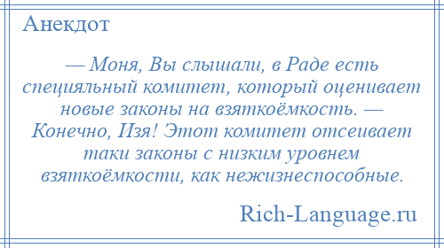 
    — Моня, Вы слышали, в Раде есть специяльный комитет, который оценивает новые законы на взяткоёмкость. — Конечно, Изя! Этот комитет отсеивает таки законы с низким уровнем взяткоёмкости, как нежизнеспособные.