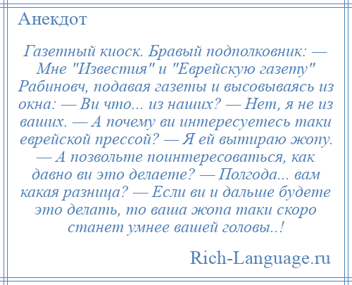 
    Газетный киоск. Бравый подполковник: — Мне Известия и Еврейскую газету Рабиновч, подавая газеты и высовываясь из окна: — Ви что... из наших? — Нет, я не из ваших. — А почему ви интересуетесь таки еврейской прессой? — Я ей вытираю жопу. — А позвольте поинтересоваться, как давно ви это делаете? — Полгода... вам какая разница? — Если ви и дальше будете это делать, то ваша жопа таки скоро станет умнее вашей головы..!
