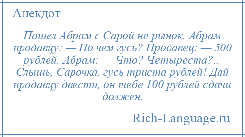 
    Пошел Абрам с Сарой на рынок. Абрам продавцу: — По чем гусь? Продавец: — 500 рублей. Абрам: — Что? Четыреста?... Слышь, Сарочка, гусь триста рублей! Дай продавцу двести, он тебе 100 рублей сдачи должен.