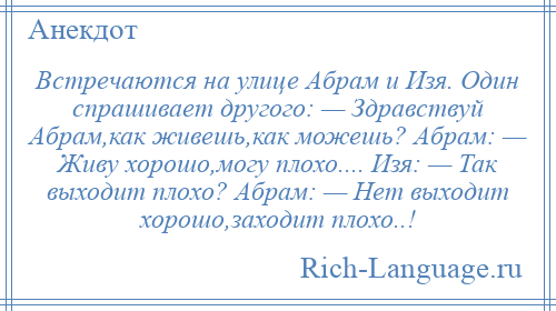 
    Встречаются на улице Абрам и Изя. Один спрашивает другого: — Здравствуй Абрам,как живешь,как можешь? Абрам: — Живу хорошо,могу плохо.... Изя: — Так выходит плохо? Абрам: — Нет выходит хорошо,заходит плохо..!