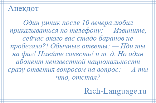 
    Один умник после 10 вечера любил прикалываться по телефону: — Извините, сейчас около вас стадо баранов не пробегало?! Обычные ответы: — Иди ты на фиг! Имейте совесть! и т. д. Но один абонент неизвестной национальности сразу ответил вопросом на вопрос: — А ты что, отстал?